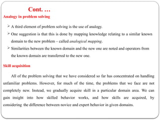 Analogy in problem solving
 A third element of problem solving is the use of analogy.
 One suggestion is that this is done by mapping knowledge relating to a similar known
domain to the new problem – called analogical mapping.
 Similarities between the known domain and the new one are noted and operators from
the known domain are transferred to the new one.
Skill acquisition
All of the problem solving that we have considered so far has concentrated on handling
unfamiliar problems. However, for much of the time, the problems that we face are not
completely new. Instead, we gradually acquire skill in a particular domain area. We can
gain insight into how skilled behavior works, and how skills are acquired, by
considering the difference between novice and expert behavior in given domains.
Cont. …
 