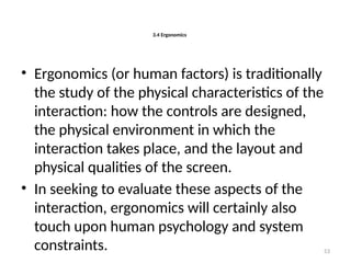 3.4 Ergonomics
• Ergonomics (or human factors) is traditionally
the study of the physical characteristics of the
interaction: how the controls are designed,
the physical environment in which the
interaction takes place, and the layout and
physical qualities of the screen.
• In seeking to evaluate these aspects of the
interaction, ergonomics will certainly also
touch upon human psychology and system
constraints. 53
 