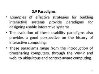 3.9 Paradigms
• Examples of effective strategies for building
interactive systems provide paradigms for
designing usable interactive systems.
• The evolution of these usability paradigms also
provides a good perspective on the history of
interactive computing.
• These paradigms range from the introduction of
timesharing computers, through the WIMP and
web, to ubiquitous and context-aware computing.
61
 