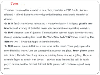 •This was considered far ahead of its time. Two years later in 1983 Apple Lisa was
released, it offered document-centered graphical interface based on the metaphor of
desktop.
•In 1984 first Macintosh was release and it was revolutionary. It had good graphic user
interface and a variety of fonts that makes your document more appealing to readers.
•In 1990‘s internet starts it’s journey. Communication between people become very easy
through social networking like Email. The World Wide Web(WWW) was created by Tim
Berners-Lee. It is way for people to share information.
•In 2000 mobile, laptop, tablet was a buzz word in this period. These gadget provides
more flexibility to user. User can connect with anyone at any place. Smart phones comes
into picture. User don’t need any mouse or pointing device to select anything. They can
use their fingers to interact with device. It provides more features like built-in music
player, camera, weather forecast, Internet, GPS, games, video conferencing and many
more.
Cont. …
 