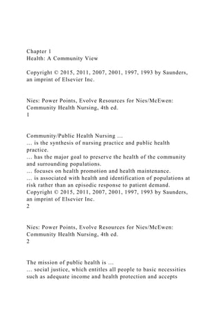 Chapter 1
Health: A Community View
Copyright © 2015, 2011, 2007, 2001, 1997, 1993 by Saunders,
an imprint of Elsevier Inc.
Nies: Power Points, Evolve Resources for Nies/McEwen:
Community Health Nursing, 4th ed.
1
Community/Public Health Nursing …
… is the synthesis of nursing practice and public health
practice.
… has the major goal to preserve the health of the community
and surrounding populations.
… focuses on health promotion and health maintenance.
… is associated with health and identification of populations at
risk rather than an episodic response to patient demand.
Copyright © 2015, 2011, 2007, 2001, 1997, 1993 by Saunders,
an imprint of Elsevier Inc.
2
Nies: Power Points, Evolve Resources for Nies/McEwen:
Community Health Nursing, 4th ed.
2
The mission of public health is …
… social justice, which entitles all people to basic necessities
such as adequate income and health protection and accepts
 