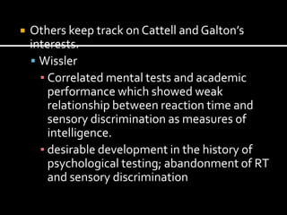    Others keep track on Cattell and Galton’s
    interests.
     Wissler
      ▪ Correlated mental tests and academic
        performance which showed weak
        relationship between reaction time and
        sensory discrimination as measures of
        intelligence.
      ▪ desirable development in the history of
        psychological testing; abandonment of RT
        and sensory discrimination
 