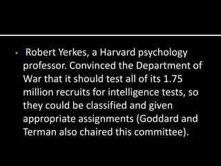 •    Robert Yerkes, a Harvard psychology
    professor. Convinced the Department of
    War that it should test all of its 1.75
    million recruits for intelligence tests, so
    they could be classified and given
    appropriate assignments (Goddard and
    Terman also chaired this committee).
 