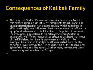    The height of Goddard's success came at a time when America
    was experiencing a large influx of immigrants from Europe. The
    Immigration Restriction Act, passed in 1924 (which remained in
    effect until 1965) was influenced by American eugenics' efforts. In
    1913 Goddard was invited to Ellis Island to help detect morons in
    the immigrant population. In his Intelligence Classification of
    Immigrants of Different Nationalities (1917) he asserted that most
    of the Ellis Island immigrants were mentally deficient. For
    example, he indicated that 83% of all Jews tested were feeble-
    minded, as were 80% of the Hungarians, 79% of the Italians, and
    87% of the Russians. The result was that many immigrants were
    turned away and sent back to Europe.

 
