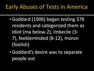  Goddard (1906) began testing 378
  residents and categorized them as
  Idiot (ma below 2), imbecile (3-
  7), feebleminded (8-12), moron
  (foolish)
 Goddard’s desire was to separate
  people out
 