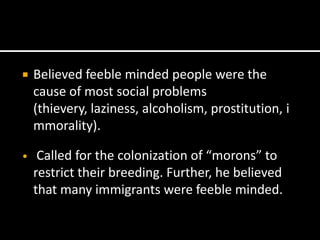   Believed feeble minded people were the
    cause of most social problems
    (thievery, laziness, alcoholism, prostitution, i
    mmorality).

•    Called for the colonization of “morons” to
    restrict their breeding. Further, he believed
    that many immigrants were feeble minded.
 