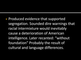 •   Produced evidence that supported
    segregation. Sounded dire warnings that
    racial intermixture would inevitably
    cause a deterioration of American
    intelligence. Later recanted: “without
    foundation” Probably the result of
    cultural and language differences.
 
