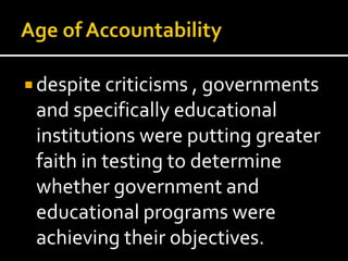  despite criticisms , governments
 and specifically educational
 institutions were putting greater
 faith in testing to determine
 whether government and
 educational programs were
 achieving their objectives.
 