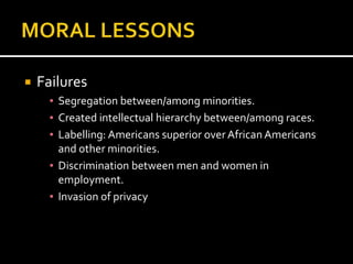    Failures
      ▪ Segregation between/among minorities.
      ▪ Created intellectual hierarchy between/among races.
      ▪ Labelling: Americans superior over African Americans
        and other minorities.
      ▪ Discrimination between men and women in
        employment.
      ▪ Invasion of privacy
 