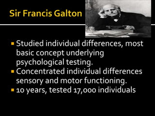  Studied individual differences, most
  basic concept underlying
  psychological testing.
 Concentrated individual differences
  sensory and motor functioning.
 10 years, tested 17,000 individuals
 