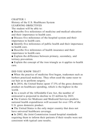 CHAPTER 1
History of the U.S. Healthcare System
LEARNING OBJECTIVES
The student will be able to:
■ Describe five milestones of medicine and medical education
and their importance to health care.
■ Discuss five milestones of the hospital system and their
importance to health care.
■ Identify five milestones of public health and their importance
to health care.
■ Describe five milestones of health insurance and their
importance to health care.
■ Explain the difference between primary, secondary, and
tertiary prevention.
■ Explain the concept of the iron triangle as it applies to health
care.
DID YOU KNOW THAT?
■ When the practice of medicine first began, tradesmen such as
barbers practiced medicine. They often used the same razor to
cut hair as to perform surgery.
■ In 2014, the United States spent 17.5% of the gross domestic
product on healthcare spending, which is the highest in the
world.
■ As a result of the Affordable Care Act, the number of
uninsured is projected to decline to 23 million by 2023.
■ The Centers for Medicare and Medicaid Services predicts
national health expenditures will account for over 19% of the
U.S. gross domestic product.
■ The United States is the only major country that does not
have universal healthcare coverage.
■ In 2002, the Joint Commission issued hospital standards
requiring them to inform their patients if their results were not
consistent with typical care results.
 