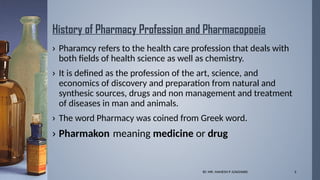BY. MR. MAHESH P JUNGHARE 3
History of Pharmacy Profession and Pharmacopoeia
› Pharamcy refers to the health care profession that deals with
both fields of health science as well as chemistry.
› It is defined as the profession of the art, science, and
economics of discovery and preparation from natural and
synthesic sources, drugs and non management and treatment
of diseases in man and animals.
› The word Pharmacy was coined from Greek word.
› Pharmakon meaning medicine or drug
 
