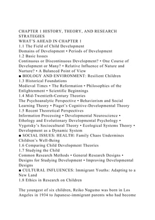 CHAPTER 1 HISTORY, THEORY, AND RESEARCH
STRATEGIES
WHAT’S AHEAD IN CHAPTER 1
1.1 The Field of Child Development
Domains of Development • Periods of Development
1.2 Basic Issues
Continuous or Discontinuous Development? • One Course of
Development or Many? • Relative Influence of Nature and
Nurture? • A Balanced Point of View
■ BIOLOGY AND ENVIRONMENT: Resilient Children
1.3 Historical Foundations
Medieval Times • The Reformation • Philosophies of the
Enlightenment • Scientific Beginnings
1.4 Mid-Twentieth-Century Theories
The Psychoanalytic Perspective • Behaviorism and Social
Learning Theory • Piaget’s Cognitive-Developmental Theory
1.5 Recent Theoretical Perspectives
Information Processing • Developmental Neuroscience •
Ethology and Evolutionary Developmental Psychology •
Vygotsky’s Sociocultural Theory • Ecological Systems Theory •
Development as a Dynamic System
■ SOCIAL ISSUES: HEALTH: Family Chaos Undermines
Children’s Well-Being
1.6 Comparing Child Development Theories
1.7 Studying the Child
Common Research Methods • General Research Designs •
Designs for Studying Development • Improving Developmental
Designs
■ CULTURAL INFLUENCES: Immigrant Youths: Adapting to a
New Land
1.8 Ethics in Research on Children
The youngest of six children, Reiko Nagumo was born in Los
Angeles in 1934 to Japanese-immigrant parents who had become
 