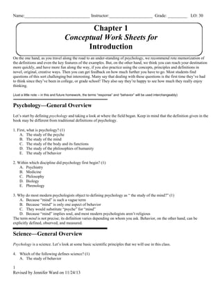 Name:______________________________ Instructor:____________________ Grade: _________ LO: 30 
1 
Revised by Jennifer Ward on 11/24/13 
Chapter 1 
Conceptual Work Sheets for 
Introduction 
On the one hand, as you travel along the road to an under-standing of psychology, we recommend rote memorization of 
the definitions and even the key features of the examples. But, on the other hand, we think you can reach your destination 
more quickly, and have more fun along the way, if you also practice using the concepts, principles and definitions in 
novel, original, creative ways. Then you can get feedback on how much further you have to go. Most students find 
questions of this sort challenging but interesting. Many say that dealing with these questions is the first time they’ve had 
to think since they’ve been in college, or grade school! They also say they’re happy to see how much they really enjoy 
thinking. 
(Just a little note – in this and future homework, the terms “response” and “behavior” will be used interchangeably) 
Psychology—General Overview 
Let’s start by defining psychology and taking a look at where the field began. Keep in mind that the definition given in the 
book may be different from traditional definitions of psychology. 
1. First, what is psychology? (1) 
A. The study of the psyche 
B. The study of the mind 
C. The study of the body and its functions 
D. The study of the philosophies of humanity 
E. The study of behavior 
2. Within which discipline did psychology first begin? (1) 
A. Psychiatry 
B. Medicine 
C. Philosophy 
D. Biology 
E. Phrenology 
3. Why do most modern psychologists object to defining psychology as “ the study of the mind?” (1) 
A. Because “mind” is such a vague term 
B. Because “mind” is only one aspect of behavior 
C. They would substitute “psyche” for “mind” 
D. Because “mind” implies soul, and most modern psychologists aren’t religious 
The term mind is not precise; its definition varies depending on whom you ask. Behavior, on the other hand, can be 
explicitly defined, observed, and measured. 
Science—General Overview 
Psychology is a science. Let’s look at some basic scientific principles that we will use in this class. 
4. Which of the following defines science? (1) 
A. The study of behavior 
 