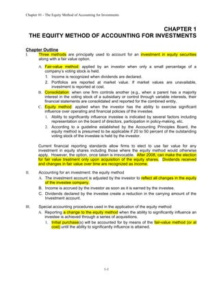 Chapter 01 - The Equity Method of Accounting for Investments



                                            CHAPTER 1
     THE EQUITY METHOD OF ACCOUNTING FOR INVESTMENTS

Chapter Outline
I.      Three methods are principally used to account for an investment in equity securities
        along with a fair value option.
        A. Fair-value method: applied by an investor when only a small percentage of a
           company’s voting stock is held.
           1. Income is recognized when dividends are declared.
           2. Portfolios are reported at market value. If market values are unavailable,
                investment is reported at cost.
        B. Consolidation: when one firm controls another (e.g., when a parent has a majority
           interest in the voting stock of a subsidiary or control through variable interests, their
           financial statements are consolidated and reported for the combined entity.
        C. Equity method: applied when the investor has the ability to exercise significant
           influence over operating and financial policies of the investee.
           1. Ability to significantly influence investee is indicated by several factors including
                representation on the board of directors, participation in policy-making, etc.
           2. According to a guideline established by the Accounting Principles Board, the
                equity method is presumed to be applicable if 20 to 50 percent of the outstanding
                voting stock of the investee is held by the investor.

        Current financial reporting standards allow firms to elect to use fair value for any
        investment in equity shares including those where the equity method would otherwise
        apply. However, the option, once taken is irrevocable. After 2008, can make the election
        for fair value treatment only upon acquisition of the equity shares. Dividends received
        and changes in fair value over time are recognized as income.

II.     Accounting for an investment: the equity method
        A. The investment account is adjusted by the investor to reflect all changes in the equity
           of the investee company.
        B. Income is accrued by the investor as soon as it is earned by the investee.
        C. Dividends declared by the investee create a reduction in the carrying amount of the
           Investment account.

III.    Special accounting procedures used in the application of the equity method
        A. Reporting a change to the equity method when the ability to significantly influence an
           investee is achieved through a series of acquisitions.
           1. Initial purchase(s) will be accounted for by means of the fair-value method (or at
               cost) until the ability to significantly influence is attained.




                                                  1-1
 