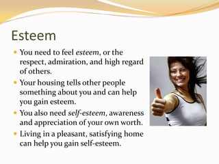 Esteem
 You need to feel esteem, or the
respect, admiration, and high regard
of others.
 Your housing tells other people
something about you and can help
you gain esteem.
 You also need self-esteem, awareness
and appreciation of your own worth.
 Living in a pleasant, satisfying home
can help you gain self-esteem.
 