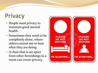 Privacy
 People need privacy to
maintain good mental
health.
 Sometimes they need to be
completely alone, where
others cannot see or hear
what they are doing.
 A chair that is set apart
from other furnishings in a
room can create privacy.
 