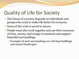 Quality of Life for Society
 The future of a society depends on individuals and
groups who work to make life better for everyone.
 Some of the work is social in nature.
 People must also work together and use their resources
of time, money, and energy to maintain and support
beautiful surroundings.
 Examples of such surroundings are well-kept buildings
and natural landscapes.
 