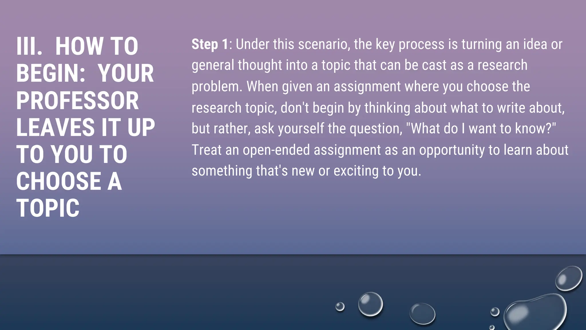 III. HOW TO
BEGIN: YOUR
PROFESSOR
LEAVES IT UP
TO YOU TO
CHOOSE A
TOPIC
Step 1: Under this scenario, the key process is turning an idea or
general thought into a topic that can be cast as a research
problem. When given an assignment where you choose the
research topic, don't begin by thinking about what to write about,
but rather, ask yourself the question, "What do I want to know?"
Treat an open-ended assignment as an opportunity to learn about
something that's new or exciting to you.
 