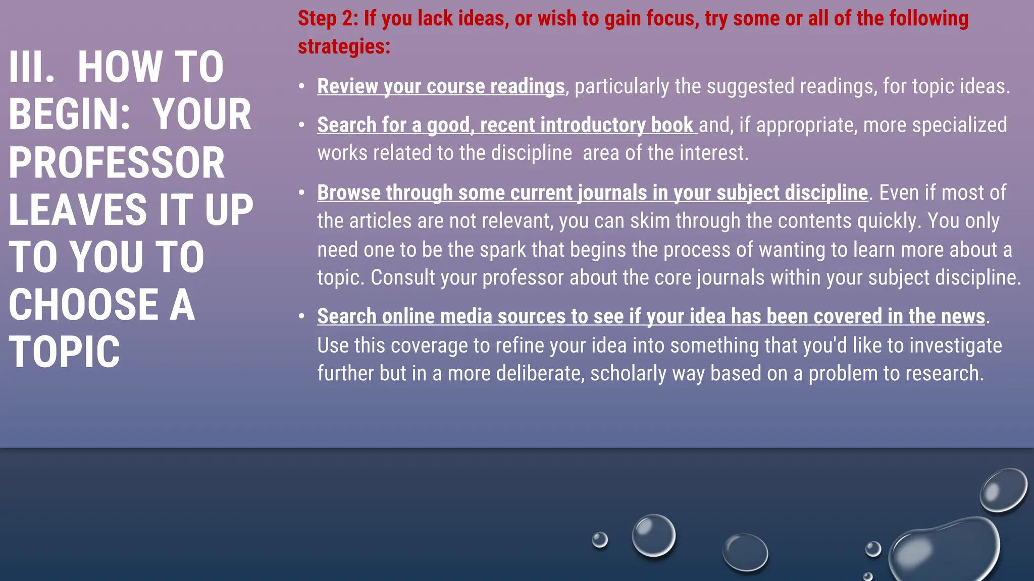 III. HOW TO
BEGIN: YOUR
PROFESSOR
LEAVES IT UP
TO YOU TO
CHOOSE A
TOPIC
Step 2: If you lack ideas, or wish to gain focus, try some or all of the following
strategies:
• Review your course readings, particularly the suggested readings, for topic ideas.
• Search for a good, recent introductory book and, if appropriate, more specialized
works related to the discipline area of the interest.
• Browse through some current journals in your subject discipline. Even if most of
the articles are not relevant, you can skim through the contents quickly. You only
need one to be the spark that begins the process of wanting to learn more about a
topic. Consult your professor about the core journals within your subject discipline.
• Search online media sources to see if your idea has been covered in the news.
Use this coverage to refine your idea into something that you'd like to investigate
further but in a more deliberate, scholarly way based on a problem to research.
 