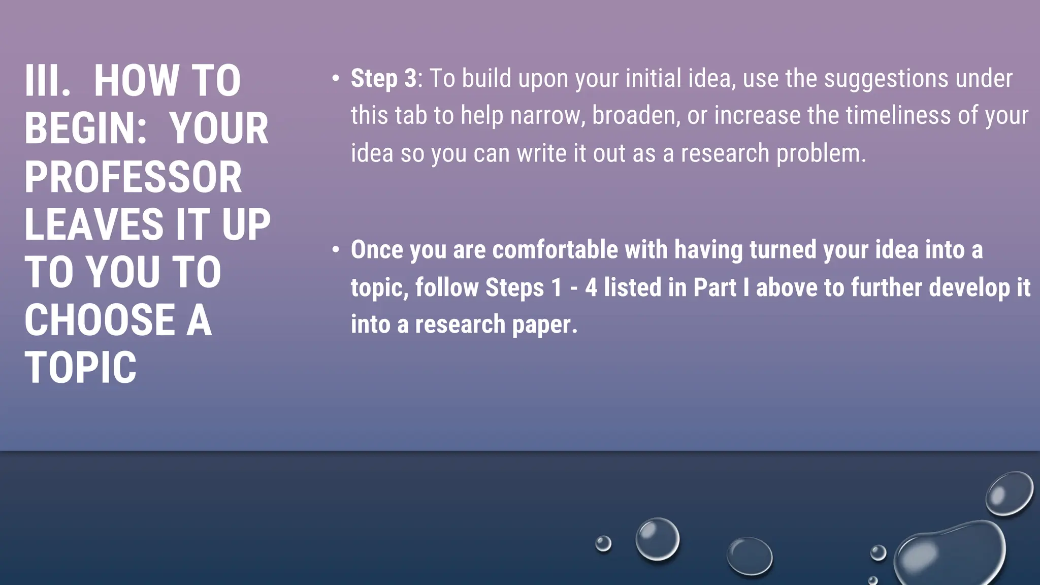 III. HOW TO
BEGIN: YOUR
PROFESSOR
LEAVES IT UP
TO YOU TO
CHOOSE A
TOPIC
• Step 3: To build upon your initial idea, use the suggestions under
this tab to help narrow, broaden, or increase the timeliness of your
idea so you can write it out as a research problem.
• Once you are comfortable with having turned your idea into a
topic, follow Steps 1 - 4 listed in Part I above to further develop it
into a research paper.
 