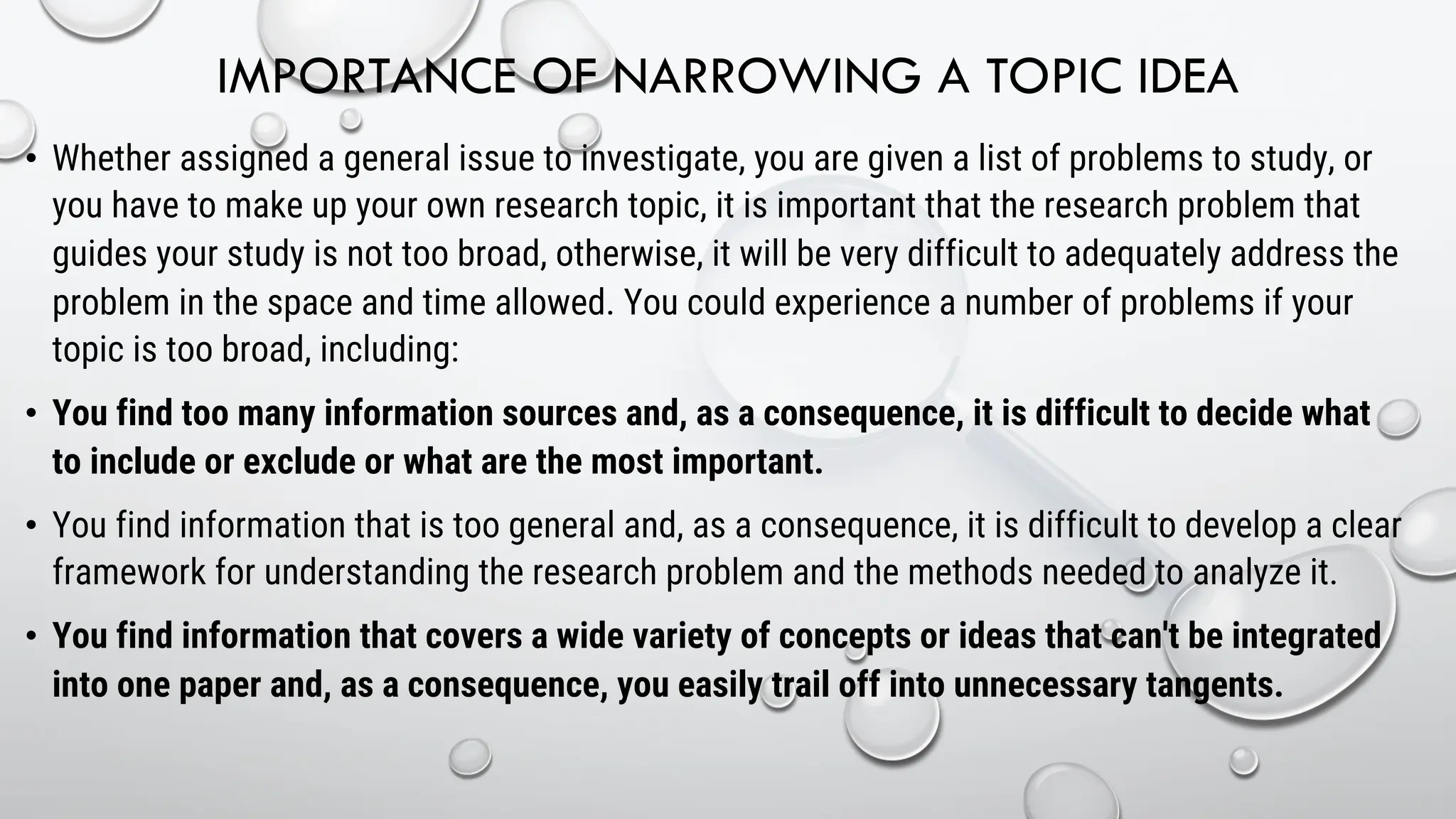 IMPORTANCE OF NARROWING A TOPIC IDEA
• Whether assigned a general issue to investigate, you are given a list of problems to study, or
you have to make up your own research topic, it is important that the research problem that
guides your study is not too broad, otherwise, it will be very difficult to adequately address the
problem in the space and time allowed. You could experience a number of problems if your
topic is too broad, including:
• You find too many information sources and, as a consequence, it is difficult to decide what
to include or exclude or what are the most important.
• You find information that is too general and, as a consequence, it is difficult to develop a clear
framework for understanding the research problem and the methods needed to analyze it.
• You find information that covers a wide variety of concepts or ideas that can't be integrated
into one paper and, as a consequence, you easily trail off into unnecessary tangents.
 