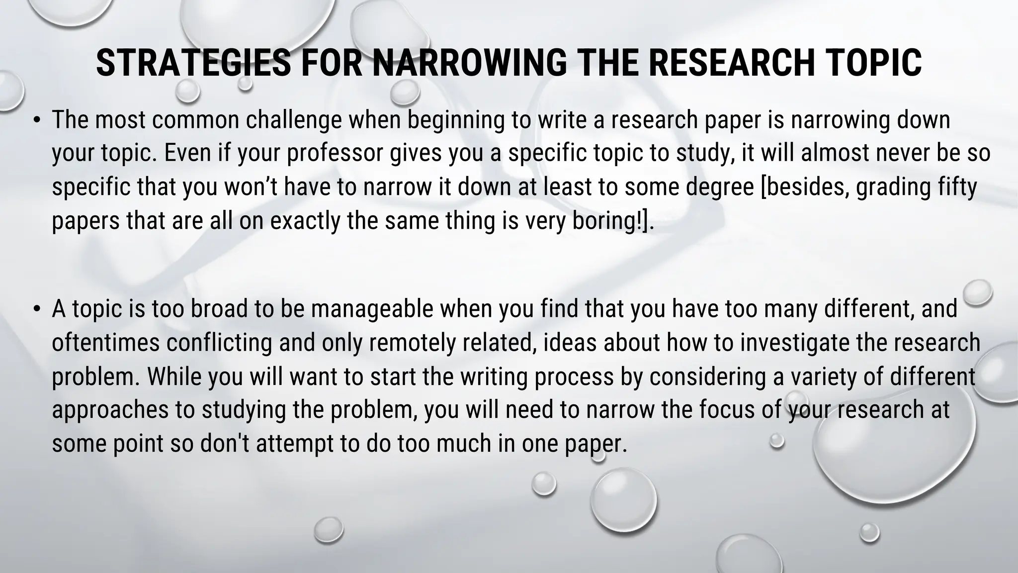 STRATEGIES FOR NARROWING THE RESEARCH TOPIC
• The most common challenge when beginning to write a research paper is narrowing down
your topic. Even if your professor gives you a specific topic to study, it will almost never be so
specific that you won’t have to narrow it down at least to some degree [besides, grading fifty
papers that are all on exactly the same thing is very boring!].
• A topic is too broad to be manageable when you find that you have too many different, and
oftentimes conflicting and only remotely related, ideas about how to investigate the research
problem. While you will want to start the writing process by considering a variety of different
approaches to studying the problem, you will need to narrow the focus of your research at
some point so don't attempt to do too much in one paper.
 
