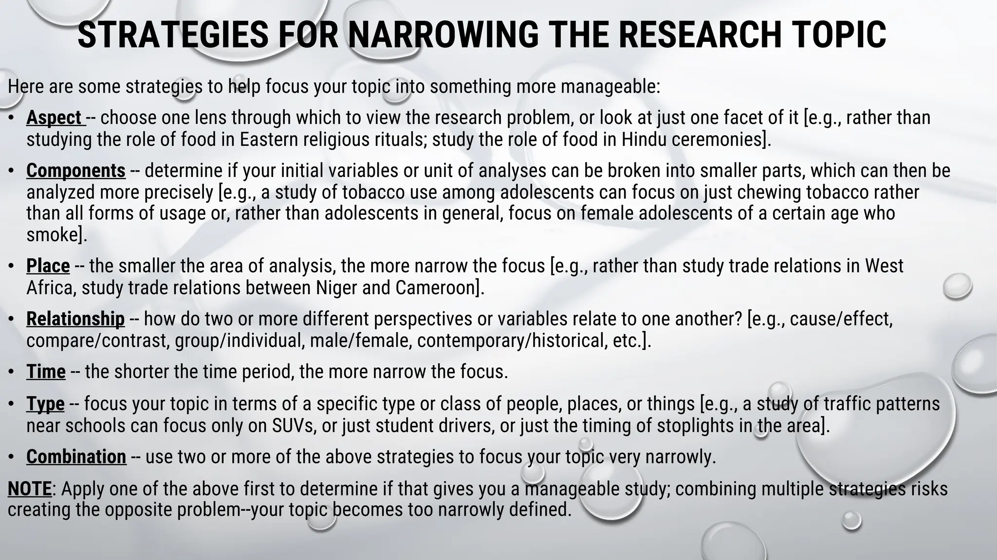 STRATEGIES FOR NARROWING THE RESEARCH TOPIC
Here are some strategies to help focus your topic into something more manageable:
• Aspect -- choose one lens through which to view the research problem, or look at just one facet of it [e.g., rather than
studying the role of food in Eastern religious rituals; study the role of food in Hindu ceremonies].
• Components -- determine if your initial variables or unit of analyses can be broken into smaller parts, which can then be
analyzed more precisely [e.g., a study of tobacco use among adolescents can focus on just chewing tobacco rather
than all forms of usage or, rather than adolescents in general, focus on female adolescents of a certain age who
smoke].
• Place -- the smaller the area of analysis, the more narrow the focus [e.g., rather than study trade relations in West
Africa, study trade relations between Niger and Cameroon].
• Relationship -- how do two or more different perspectives or variables relate to one another? [e.g., cause/effect,
compare/contrast, group/individual, male/female, contemporary/historical, etc.].
• Time -- the shorter the time period, the more narrow the focus.
• Type -- focus your topic in terms of a specific type or class of people, places, or things [e.g., a study of traffic patterns
near schools can focus only on SUVs, or just student drivers, or just the timing of stoplights in the area].
• Combination -- use two or more of the above strategies to focus your topic very narrowly.
NOTE: Apply one of the above first to determine if that gives you a manageable study; combining multiple strategies risks
creating the opposite problem--your topic becomes too narrowly defined.
 