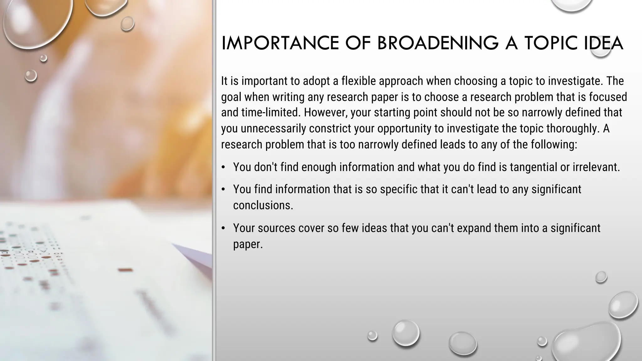 IMPORTANCE OF BROADENING A TOPIC IDEA
It is important to adopt a flexible approach when choosing a topic to investigate. The
goal when writing any research paper is to choose a research problem that is focused
and time-limited. However, your starting point should not be so narrowly defined that
you unnecessarily constrict your opportunity to investigate the topic thoroughly. A
research problem that is too narrowly defined leads to any of the following:
• You don't find enough information and what you do find is tangential or irrelevant.
• You find information that is so specific that it can't lead to any significant
conclusions.
• Your sources cover so few ideas that you can't expand them into a significant
paper.
 