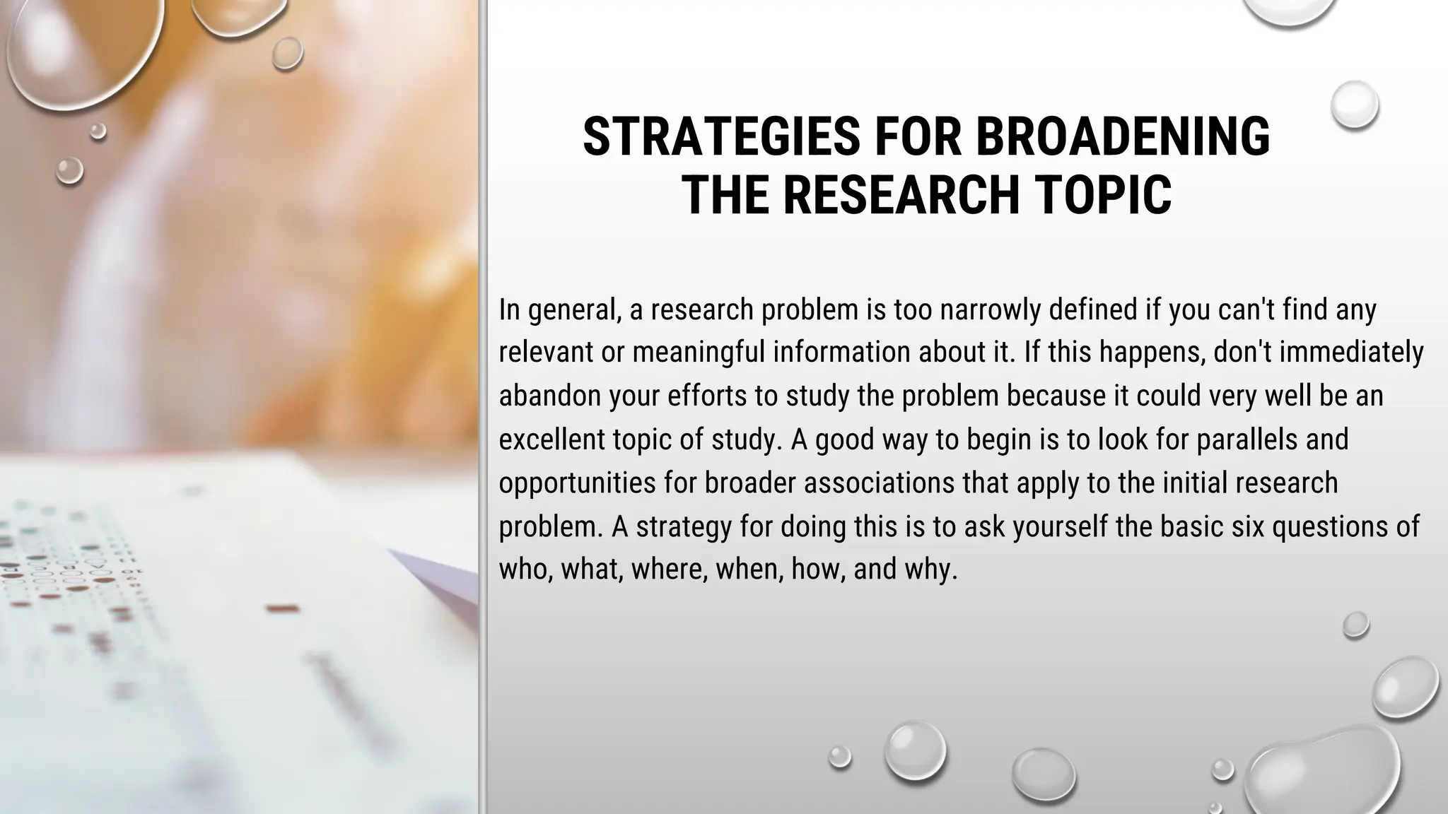 STRATEGIES FOR BROADENING
THE RESEARCH TOPIC
In general, a research problem is too narrowly defined if you can't find any
relevant or meaningful information about it. If this happens, don't immediately
abandon your efforts to study the problem because it could very well be an
excellent topic of study. A good way to begin is to look for parallels and
opportunities for broader associations that apply to the initial research
problem. A strategy for doing this is to ask yourself the basic six questions of
who, what, where, when, how, and why.
 
