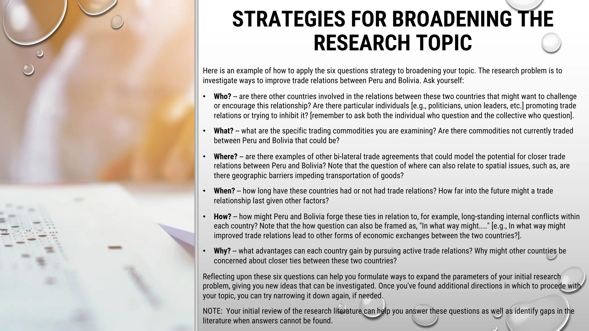 STRATEGIES FOR BROADENING THE
RESEARCH TOPIC
Here is an example of how to apply the six questions strategy to broadening your topic. The research problem is to
investigate ways to improve trade relations between Peru and Bolivia. Ask yourself:
• Who? -- are there other countries involved in the relations between these two countries that might want to challenge
or encourage this relationship? Are there particular individuals [e.g., politicians, union leaders, etc.] promoting trade
relations or trying to inhibit it? [remember to ask both the individual who question and the collective who question].
• What? -- what are the specific trading commodities you are examining? Are there commodities not currently traded
between Peru and Bolivia that could be?
• Where? -- are there examples of other bi-lateral trade agreements that could model the potential for closer trade
relations between Peru and Bolivia? Note that the question of where can also relate to spatial issues, such as, are
there geographic barriers impeding transportation of goods?
• When? -- how long have these countries had or not had trade relations? How far into the future might a trade
relationship last given other factors?
• How? -- how might Peru and Bolivia forge these ties in relation to, for example, long-standing internal conflicts within
each country? Note that the how question can also be framed as, "In what way might...." [e.g., In what way might
improved trade relations lead to other forms of economic exchanges between the two countries?].
• Why? -- what advantages can each country gain by pursuing active trade relations? Why might other countries be
concerned about closer ties between these two countries?
Reflecting upon these six questions can help you formulate ways to expand the parameters of your initial research
problem, giving you new ideas that can be investigated. Once you've found additional directions in which to procede with
your topic, you can try narrowing it down again, if needed.
NOTE: Your initial review of the research literature can help you answer these questions as well as identify gaps in the
literature when answers cannot be found.
 