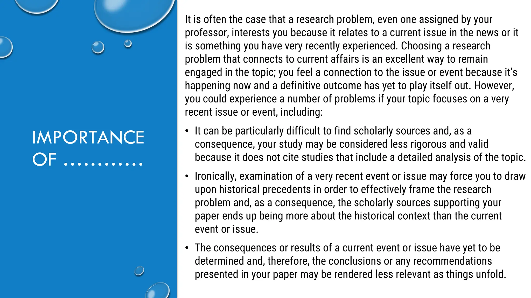 IMPORTANCE
OF …………
It is often the case that a research problem, even one assigned by your
professor, interests you because it relates to a current issue in the news or it
is something you have very recently experienced. Choosing a research
problem that connects to current affairs is an excellent way to remain
engaged in the topic; you feel a connection to the issue or event because it's
happening now and a definitive outcome has yet to play itself out. However,
you could experience a number of problems if your topic focuses on a very
recent issue or event, including:
• It can be particularly difficult to find scholarly sources and, as a
consequence, your study may be considered less rigorous and valid
because it does not cite studies that include a detailed analysis of the topic.
• Ironically, examination of a very recent event or issue may force you to draw
upon historical precedents in order to effectively frame the research
problem and, as a consequence, the scholarly sources supporting your
paper ends up being more about the historical context than the current
event or issue.
• The consequences or results of a current event or issue have yet to be
determined and, therefore, the conclusions or any recommendations
presented in your paper may be rendered less relevant as things unfold.
 