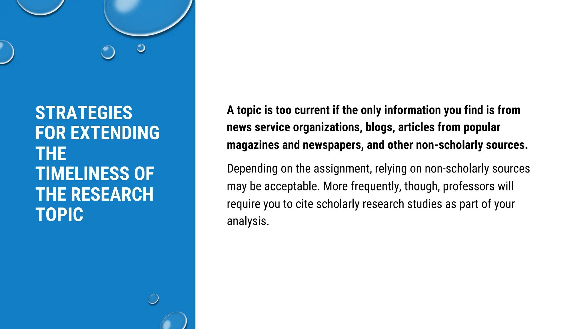 STRATEGIES
FOR EXTENDING
THE
TIMELINESS OF
THE RESEARCH
TOPIC
A topic is too current if the only information you find is from
news service organizations, blogs, articles from popular
magazines and newspapers, and other non-scholarly sources.
Depending on the assignment, relying on non-scholarly sources
may be acceptable. More frequently, though, professors will
require you to cite scholarly research studies as part of your
analysis.
 