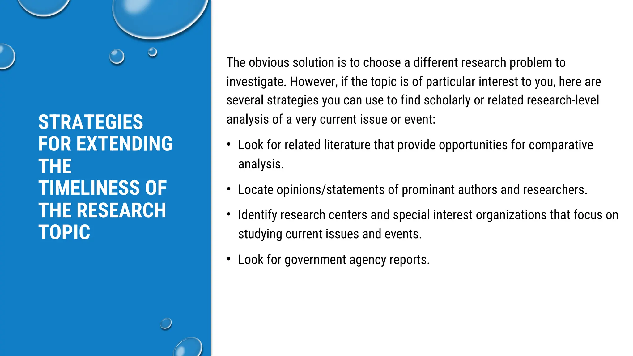STRATEGIES
FOR EXTENDING
THE
TIMELINESS OF
THE RESEARCH
TOPIC
The obvious solution is to choose a different research problem to
investigate. However, if the topic is of particular interest to you, here are
several strategies you can use to find scholarly or related research-level
analysis of a very current issue or event:
• Look for related literature that provide opportunities for comparative
analysis.
• Locate opinions/statements of prominant authors and researchers.
• Identify research centers and special interest organizations that focus on
studying current issues and events.
• Look for government agency reports.
 