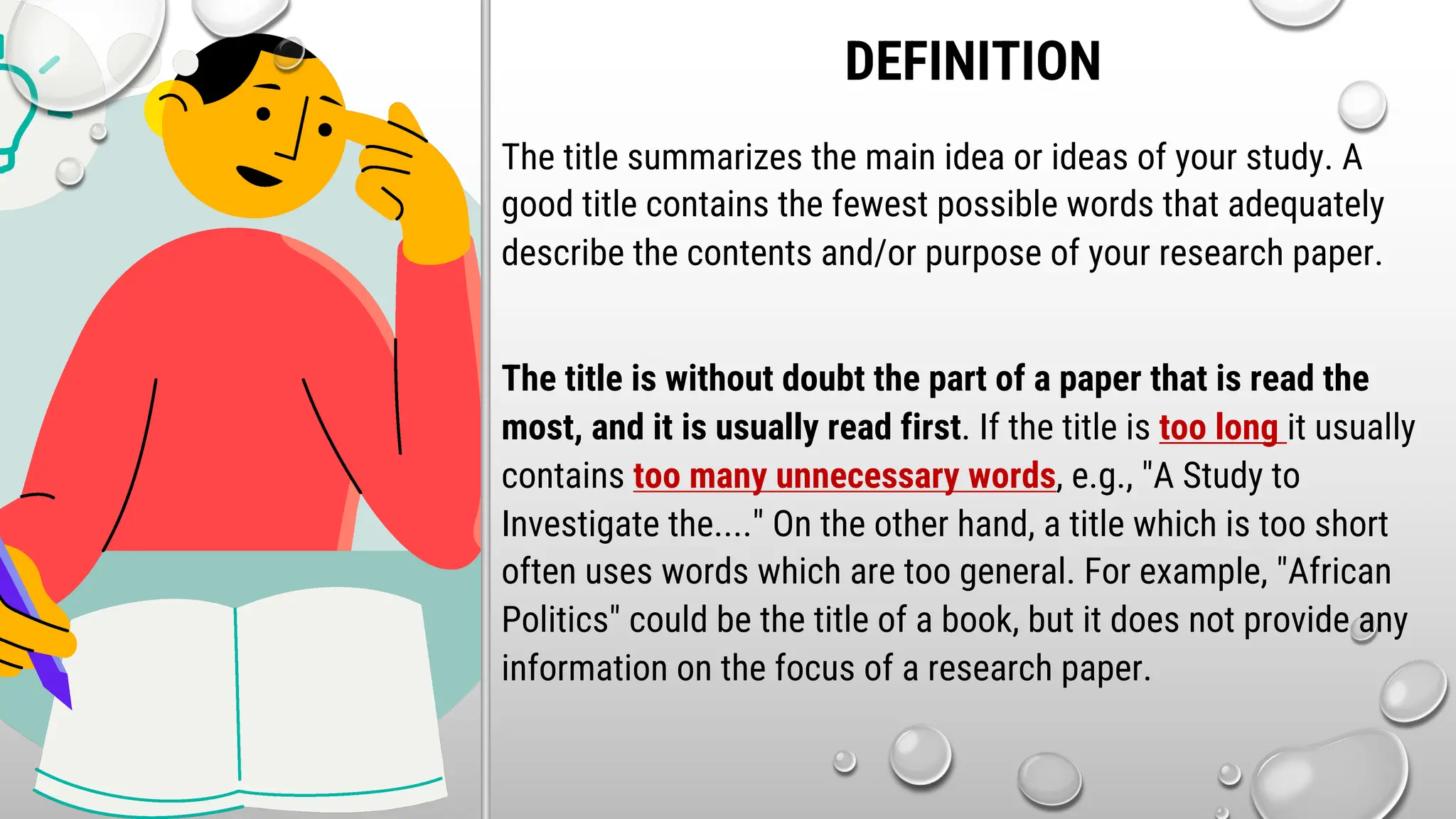 DEFINITION
The title summarizes the main idea or ideas of your study. A
good title contains the fewest possible words that adequately
describe the contents and/or purpose of your research paper.
The title is without doubt the part of a paper that is read the
most, and it is usually read first. If the title is too long it usually
contains too many unnecessary words, e.g., "A Study to
Investigate the...." On the other hand, a title which is too short
often uses words which are too general. For example, "African
Politics" could be the title of a book, but it does not provide any
information on the focus of a research paper.
 
