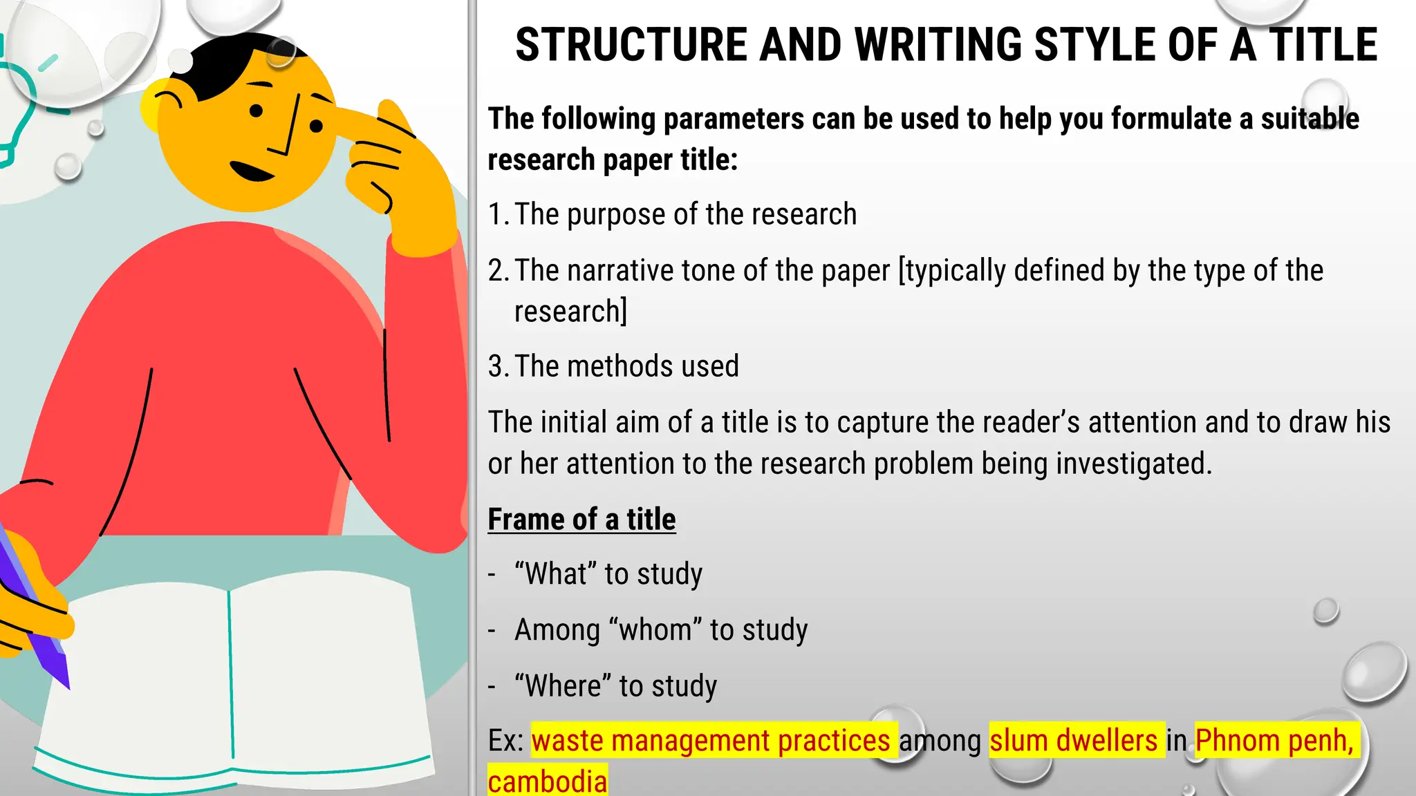 STRUCTURE AND WRITING STYLE OF A TITLE
The following parameters can be used to help you formulate a suitable
research paper title:
1.The purpose of the research
2.The narrative tone of the paper [typically defined by the type of the
research]
3.The methods used
The initial aim of a title is to capture the reader’s attention and to draw his
or her attention to the research problem being investigated.
Frame of a title
- “What” to study
- Among “whom” to study
- “Where” to study
Ex: waste management practices among slum dwellers in Phnom penh,
cambodia
 