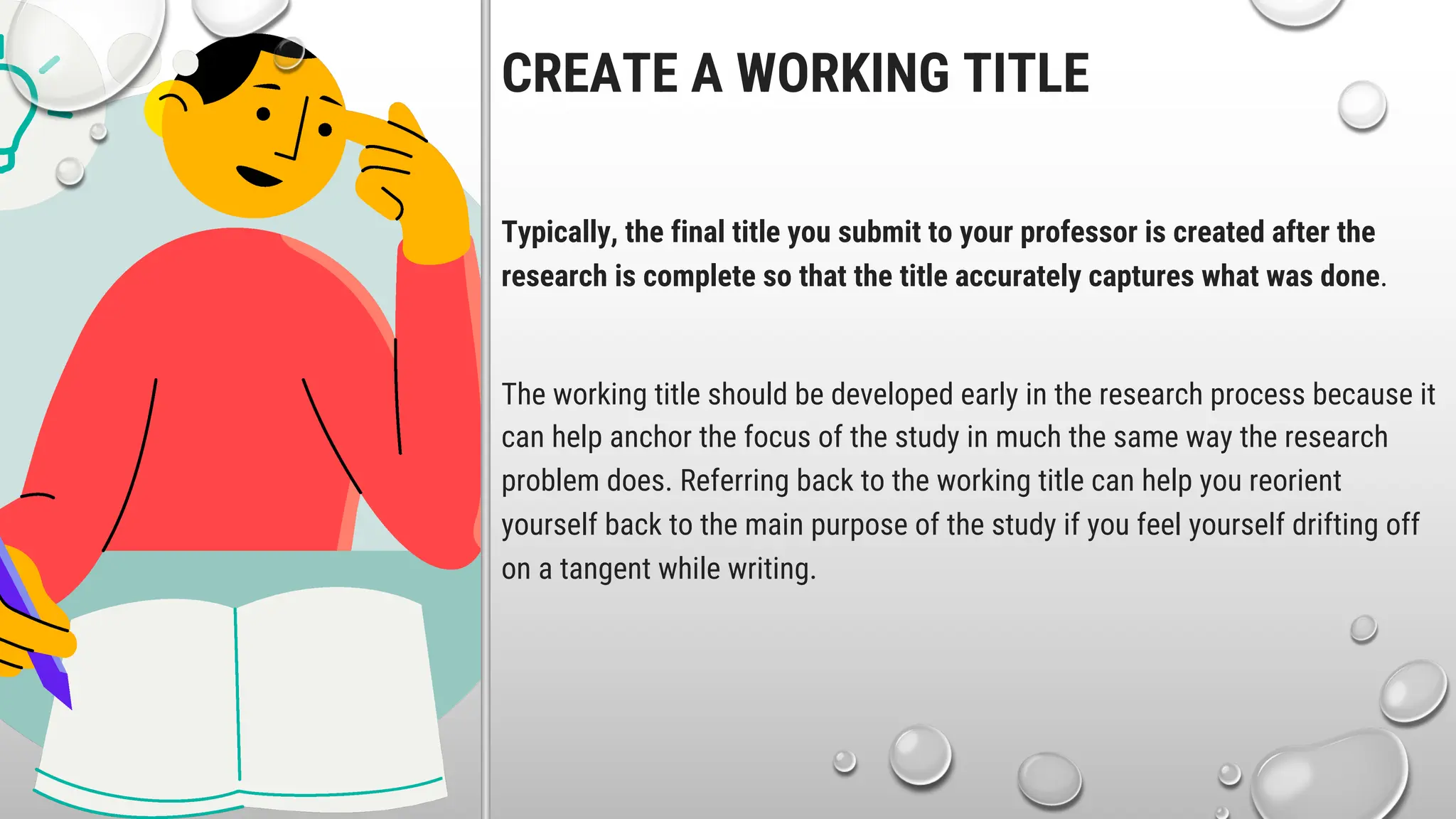 CREATE A WORKING TITLE
Typically, the final title you submit to your professor is created after the
research is complete so that the title accurately captures what was done.
The working title should be developed early in the research process because it
can help anchor the focus of the study in much the same way the research
problem does. Referring back to the working title can help you reorient
yourself back to the main purpose of the study if you feel yourself drifting off
on a tangent while writing.
 
