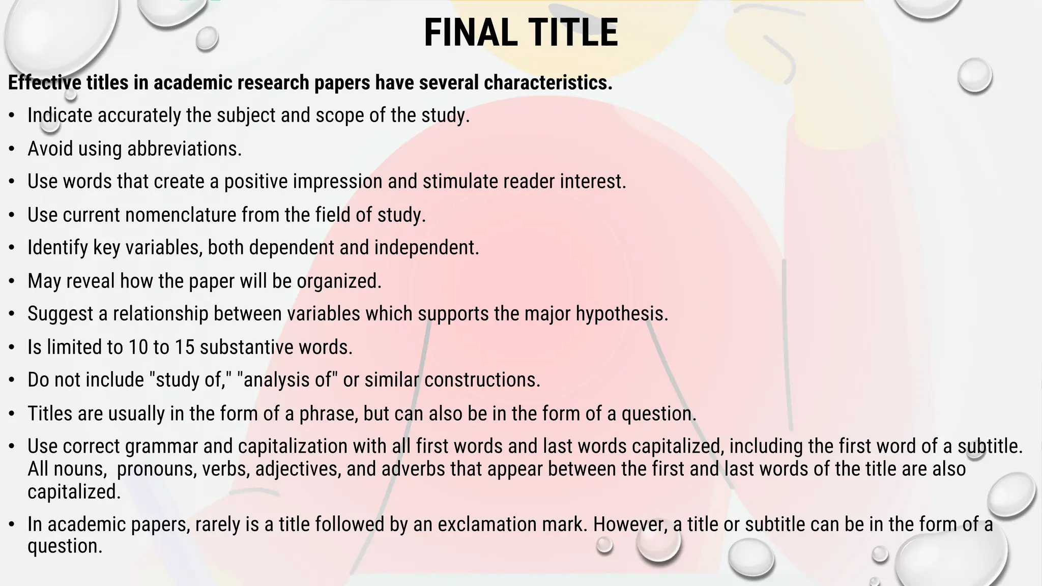 FINAL TITLE
Effective titles in academic research papers have several characteristics.
• Indicate accurately the subject and scope of the study.
• Avoid using abbreviations.
• Use words that create a positive impression and stimulate reader interest.
• Use current nomenclature from the field of study.
• Identify key variables, both dependent and independent.
• May reveal how the paper will be organized.
• Suggest a relationship between variables which supports the major hypothesis.
• Is limited to 10 to 15 substantive words.
• Do not include "study of," "analysis of" or similar constructions.
• Titles are usually in the form of a phrase, but can also be in the form of a question.
• Use correct grammar and capitalization with all first words and last words capitalized, including the first word of a subtitle.
All nouns, pronouns, verbs, adjectives, and adverbs that appear between the first and last words of the title are also
capitalized.
• In academic papers, rarely is a title followed by an exclamation mark. However, a title or subtitle can be in the form of a
question.
 