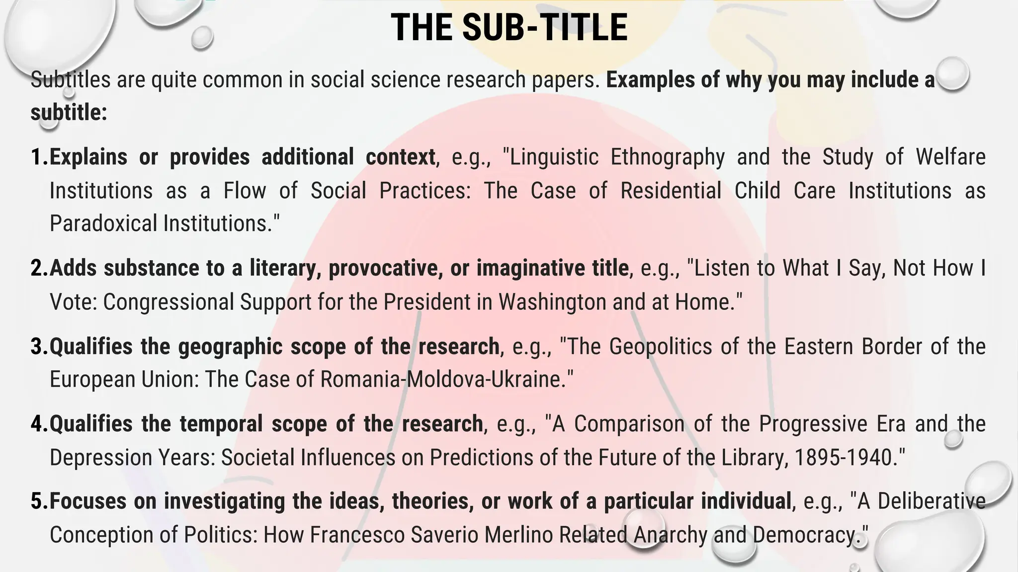 THE SUB-TITLE
Subtitles are quite common in social science research papers. Examples of why you may include a
subtitle:
1.Explains or provides additional context, e.g., "Linguistic Ethnography and the Study of Welfare
Institutions as a Flow of Social Practices: The Case of Residential Child Care Institutions as
Paradoxical Institutions."
2.Adds substance to a literary, provocative, or imaginative title, e.g., "Listen to What I Say, Not How I
Vote: Congressional Support for the President in Washington and at Home."
3.Qualifies the geographic scope of the research, e.g., "The Geopolitics of the Eastern Border of the
European Union: The Case of Romania-Moldova-Ukraine."
4.Qualifies the temporal scope of the research, e.g., "A Comparison of the Progressive Era and the
Depression Years: Societal Influences on Predictions of the Future of the Library, 1895-1940."
5.Focuses on investigating the ideas, theories, or work of a particular individual, e.g., "A Deliberative
Conception of Politics: How Francesco Saverio Merlino Related Anarchy and Democracy."
 