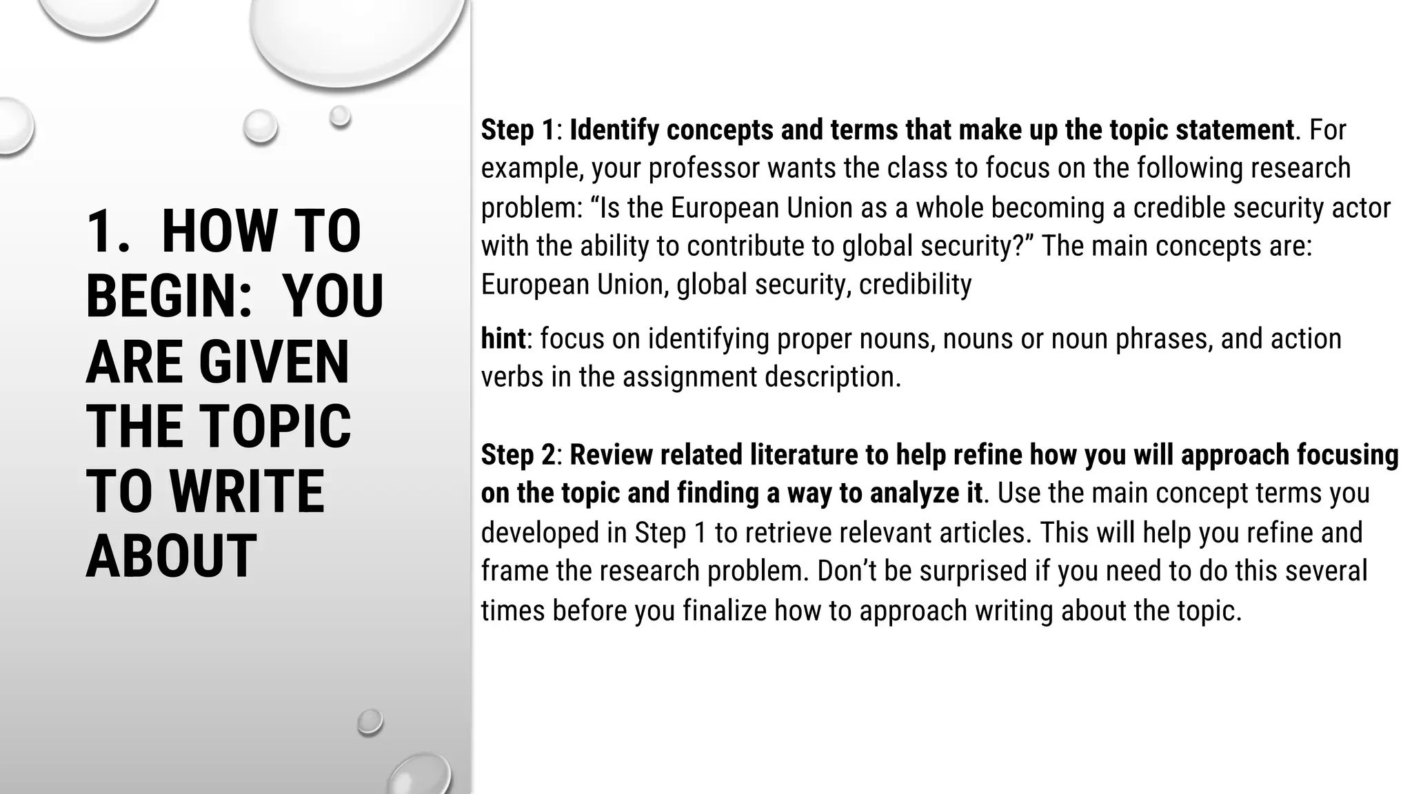 1. HOW TO
BEGIN: YOU
ARE GIVEN
THE TOPIC
TO WRITE
ABOUT
Step 1: Identify concepts and terms that make up the topic statement. For
example, your professor wants the class to focus on the following research
problem: “Is the European Union as a whole becoming a credible security actor
with the ability to contribute to global security?” The main concepts are:
European Union, global security, credibility
hint: focus on identifying proper nouns, nouns or noun phrases, and action
verbs in the assignment description.
Step 2: Review related literature to help refine how you will approach focusing
on the topic and finding a way to analyze it. Use the main concept terms you
developed in Step 1 to retrieve relevant articles. This will help you refine and
frame the research problem. Don’t be surprised if you need to do this several
times before you finalize how to approach writing about the topic.
 