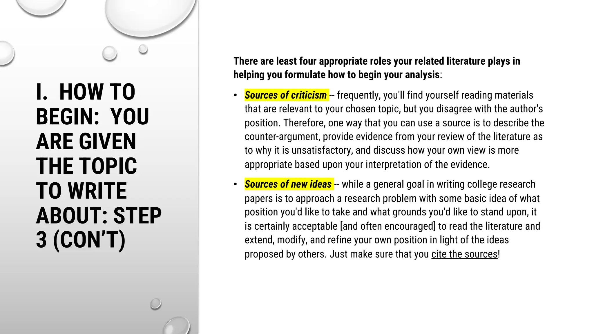 I. HOW TO
BEGIN: YOU
ARE GIVEN
THE TOPIC
TO WRITE
ABOUT: STEP
3 (CON’T)
There are least four appropriate roles your related literature plays in
helping you formulate how to begin your analysis:
• Sources of criticism -- frequently, you'll find yourself reading materials
that are relevant to your chosen topic, but you disagree with the author's
position. Therefore, one way that you can use a source is to describe the
counter-argument, provide evidence from your review of the literature as
to why it is unsatisfactory, and discuss how your own view is more
appropriate based upon your interpretation of the evidence.
• Sources of new ideas -- while a general goal in writing college research
papers is to approach a research problem with some basic idea of what
position you'd like to take and what grounds you'd like to stand upon, it
is certainly acceptable [and often encouraged] to read the literature and
extend, modify, and refine your own position in light of the ideas
proposed by others. Just make sure that you cite the sources!
 
