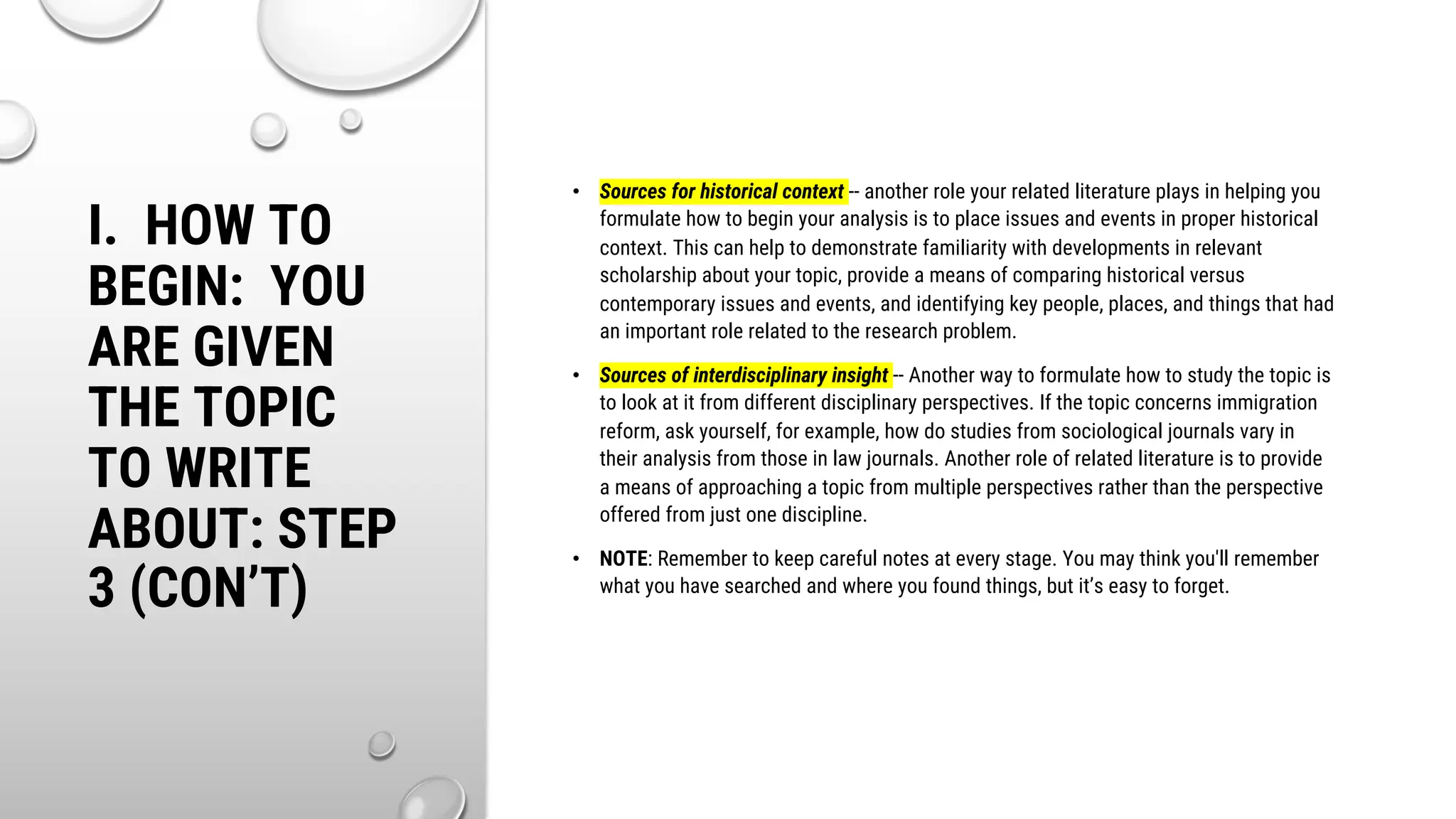 I. HOW TO
BEGIN: YOU
ARE GIVEN
THE TOPIC
TO WRITE
ABOUT: STEP
3 (CON’T)
• Sources for historical context -- another role your related literature plays in helping you
formulate how to begin your analysis is to place issues and events in proper historical
context. This can help to demonstrate familiarity with developments in relevant
scholarship about your topic, provide a means of comparing historical versus
contemporary issues and events, and identifying key people, places, and things that had
an important role related to the research problem.
• Sources of interdisciplinary insight -- Another way to formulate how to study the topic is
to look at it from different disciplinary perspectives. If the topic concerns immigration
reform, ask yourself, for example, how do studies from sociological journals vary in
their analysis from those in law journals. Another role of related literature is to provide
a means of approaching a topic from multiple perspectives rather than the perspective
offered from just one discipline.
• NOTE: Remember to keep careful notes at every stage. You may think you'll remember
what you have searched and where you found things, but it’s easy to forget.
 