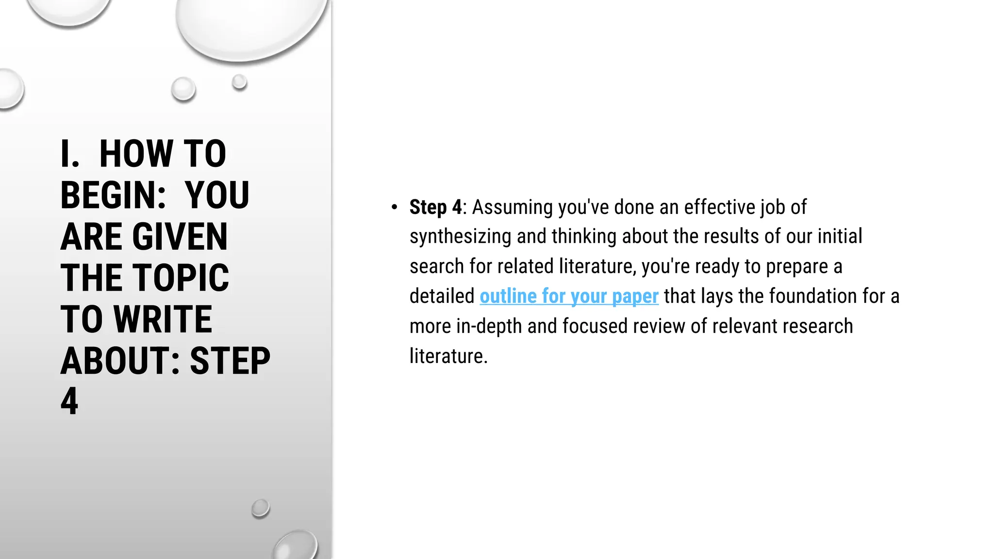I. HOW TO
BEGIN: YOU
ARE GIVEN
THE TOPIC
TO WRITE
ABOUT: STEP
4
• Step 4: Assuming you've done an effective job of
synthesizing and thinking about the results of our initial
search for related literature, you're ready to prepare a
detailed outline for your paper that lays the foundation for a
more in-depth and focused review of relevant research
literature.
 