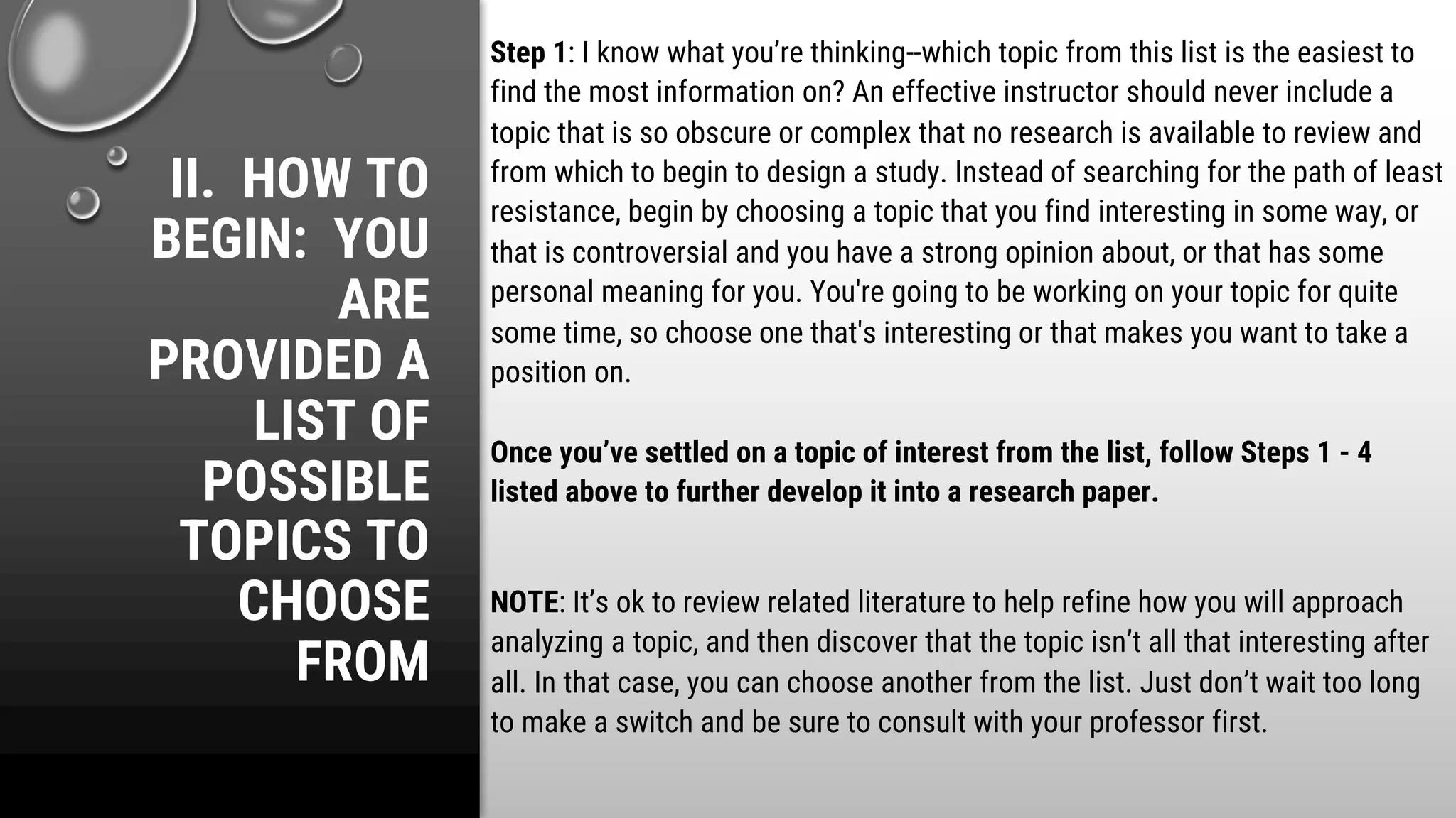 II. HOW TO
BEGIN: YOU
ARE
PROVIDED A
LIST OF
POSSIBLE
TOPICS TO
CHOOSE
FROM
Step 1: I know what you’re thinking--which topic from this list is the easiest to
find the most information on? An effective instructor should never include a
topic that is so obscure or complex that no research is available to review and
from which to begin to design a study. Instead of searching for the path of least
resistance, begin by choosing a topic that you find interesting in some way, or
that is controversial and you have a strong opinion about, or that has some
personal meaning for you. You're going to be working on your topic for quite
some time, so choose one that's interesting or that makes you want to take a
position on.
Once you’ve settled on a topic of interest from the list, follow Steps 1 - 4
listed above to further develop it into a research paper.
NOTE: It’s ok to review related literature to help refine how you will approach
analyzing a topic, and then discover that the topic isn’t all that interesting after
all. In that case, you can choose another from the list. Just don’t wait too long
to make a switch and be sure to consult with your professor first.
 