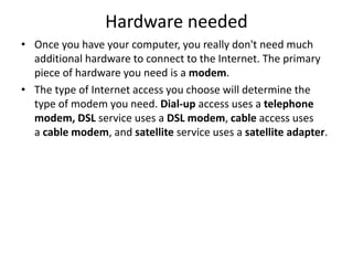 Hardware needed
• Once you have your computer, you really don't need much
additional hardware to connect to the Internet. The primary
piece of hardware you need is a modem.
• The type of Internet access you choose will determine the
type of modem you need. Dial-up access uses a telephone
modem, DSL service uses a DSL modem, cable access uses
a cable modem, and satellite service uses a satellite adapter.
 