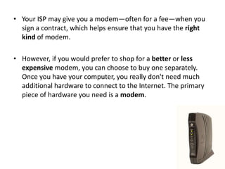 • Your ISP may give you a modem—often for a fee—when you
sign a contract, which helps ensure that you have the right
kind of modem.
• However, if you would prefer to shop for a better or less
expensive modem, you can choose to buy one separately.
Once you have your computer, you really don't need much
additional hardware to connect to the Internet. The primary
piece of hardware you need is a modem.
 