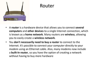 Router
• A router is a hardware device that allows you to connect several
computers and other devices to a single Internet connection, which
is known as a home network. Many routers are wireless, allowing
you to easily create a wireless network.
• You don't necessarily need to buy a router to connect to the
Internet. It's possible to connect your computer directly to your
modem using an Ethernet cable. Also, many modems now include
a built-in router, so you have the option of creating a network
without having to buy more hardware
 