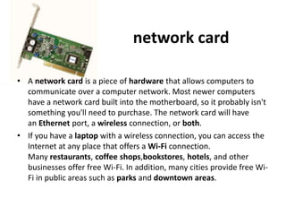 network card
• A network card is a piece of hardware that allows computers to
communicate over a computer network. Most newer computers
have a network card built into the motherboard, so it probably isn't
something you'll need to purchase. The network card will have
an Ethernet port, a wireless connection, or both.
• If you have a laptop with a wireless connection, you can access the
Internet at any place that offers a Wi-Fi connection.
Many restaurants, coffee shops,bookstores, hotels, and other
businesses offer free Wi-Fi. In addition, many cities provide free Wi-
Fi in public areas such as parks and downtown areas.
 