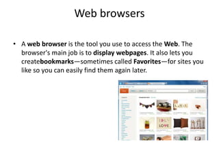 Web browsers
• A web browser is the tool you use to access the Web. The
browser's main job is to display webpages. It also lets you
createbookmarks—sometimes called Favorites—for sites you
like so you can easily find them again later.
 