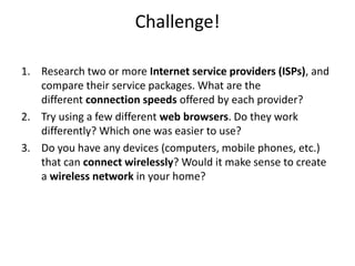 Challenge!
1. Research two or more Internet service providers (ISPs), and
compare their service packages. What are the
different connection speeds offered by each provider?
2. Try using a few different web browsers. Do they work
differently? Which one was easier to use?
3. Do you have any devices (computers, mobile phones, etc.)
that can connect wirelessly? Would it make sense to create
a wireless network in your home?
 